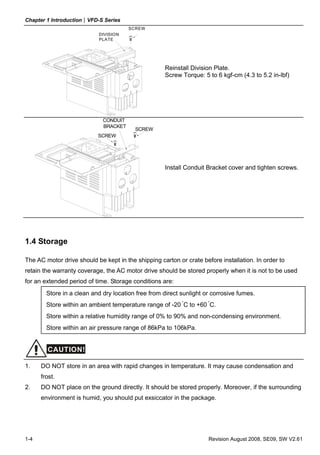 Chapter 1 Introduction|VFD-S Series
1-4 Revision August 2008, SE09, SW V2.61
DIVISION
PLATE
SCREW
Reinstall Division Plate.
Screw Torque: 5 to 6 kgf-cm (4.3 to 5.2 in-lbf)
SCREW
SCREW
CONDUIT
BRACKET
Install Conduit Bracket cover and tighten screws.
1.4 Storage
The AC motor drive should be kept in the shipping carton or crate before installation. In order to
retain the warranty coverage, the AC motor drive should be stored properly when it is not to be used
for an extended period of time. Storage conditions are:
Store in a clean and dry location free from direct sunlight or corrosive fumes.
Store within an ambient temperature range of -20 °
C to +60 °
C.
Store within a relative humidity range of 0% to 90% and non-condensing environment.
Store within an air pressure range of 86kPa to 106kPa.
CAUTION!
1. DO NOT store in an area with rapid changes in temperature. It may cause condensation and
frost.
2. DO NOT place on the ground directly. It should be stored properly. Moreover, if the surrounding
environment is humid, you should put exsiccator in the package.
 