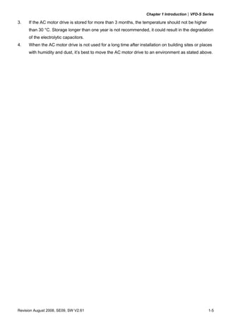 Chapter 1 Introduction|VFD-S Series
Revision August 2008, SE09, SW V2.61 1-5
3. If the AC motor drive is stored for more than 3 months, the temperature should not be higher
than 30 °C. Storage longer than one year is not recommended, it could result in the degradation
of the electrolytic capacitors.
4. When the AC motor drive is not used for a long time after installation on building sites or places
with humidity and dust, it’s best to move the AC motor drive to an environment as stated above.
 