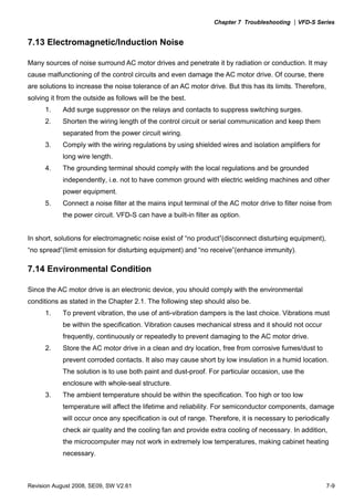 Chapter 7 Troubleshooting |VFD-S Series
Revision August 2008, SE09, SW V2.61 7-9
7.13 Electromagnetic/Induction Noise
Many sources of noise surround AC motor drives and penetrate it by radiation or conduction. It may
cause malfunctioning of the control circuits and even damage the AC motor drive. Of course, there
are solutions to increase the noise tolerance of an AC motor drive. But this has its limits. Therefore,
solving it from the outside as follows will be the best.
1. Add surge suppressor on the relays and contacts to suppress switching surges.
2. Shorten the wiring length of the control circuit or serial communication and keep them
separated from the power circuit wiring.
3. Comply with the wiring regulations by using shielded wires and isolation amplifiers for
long wire length.
4. The grounding terminal should comply with the local regulations and be grounded
independently, i.e. not to have common ground with electric welding machines and other
power equipment.
5. Connect a noise filter at the mains input terminal of the AC motor drive to filter noise from
the power circuit. VFD-S can have a built-in filter as option.
In short, solutions for electromagnetic noise exist of “no product”(disconnect disturbing equipment),
“no spread”(limit emission for disturbing equipment) and “no receive”(enhance immunity).
7.14 Environmental Condition
Since the AC motor drive is an electronic device, you should comply with the environmental
conditions as stated in the Chapter 2.1. The following step should also be.
1. To prevent vibration, the use of anti-vibration dampers is the last choice. Vibrations must
be within the specification. Vibration causes mechanical stress and it should not occur
frequently, continuously or repeatedly to prevent damaging to the AC motor drive.
2. Store the AC motor drive in a clean and dry location, free from corrosive fumes/dust to
prevent corroded contacts. It also may cause short by low insulation in a humid location.
The solution is to use both paint and dust-proof. For particular occasion, use the
enclosure with whole-seal structure.
3. The ambient temperature should be within the specification. Too high or too low
temperature will affect the lifetime and reliability. For semiconductor components, damage
will occur once any specification is out of range. Therefore, it is necessary to periodically
check air quality and the cooling fan and provide extra cooling of necessary. In addition,
the microcomputer may not work in extremely low temperatures, making cabinet heating
necessary.
 