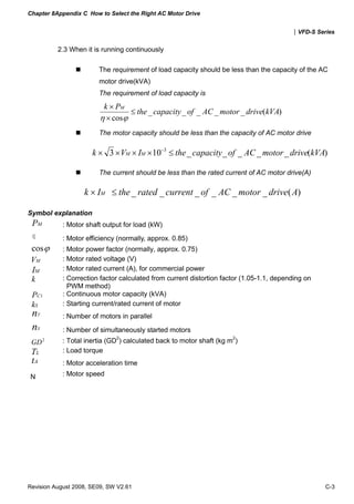 Chapter 8Appendix C How to Select the Right AC Motor Drive
|VFD-S Series
Revision August 2008, SE09, SW V2.61 C-3
2.3 When it is running continuously
The requirement of load capacity should be less than the capacity of the AC
motor drive(kVA)
The requirement of load capacity is
)(_____
cos
kVAdrivemotorACofcapacitythe
Pk M
≤
×
×
ϕη
The motor capacity should be less than the capacity of AC motor drive
)(_____103 3
kVAdrivemotorACofcapacitytheIVk MM ≤×××× −
The current should be less than the rated current of AC motor drive(A)
)(______ AdrivemotorACofcurrentratedtheIk M ≤×
Symbol explanation
MP : Motor shaft output for load (kW)
η : Motor efficiency (normally, approx. 0.85)
ϕcos : Motor power factor (normally, approx. 0.75)
MV : Motor rated voltage (V)
MI : Motor rated current (A), for commercial power
k : Correction factor calculated from current distortion factor (1.05-1.1, depending on
PWM method)
1CP : Continuous motor capacity (kVA)
Sk : Starting current/rated current of motor
Tn : Number of motors in parallel
Sn : Number of simultaneously started motors
2
GD : Total inertia (GD2
) calculated back to motor shaft (kg m2
)
LT : Load torque
At : Motor acceleration time
N : Motor speed
 
