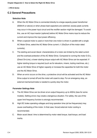 Chapter 8Appendix C How to Select the Right AC Motor Drive
|VFD-S Series
C-4 Revision August 2008, SE09, SW V2.61
C.2 General Precautions
Selection Note
A. When the AC Motor Drive is connected directly to a large-capacity power transformer
(600kVA or above) or when phase lead capacitors are switched, excess peak currents
may occur in the power input circuit and the rectifier section might be damaged. To avoid
this, use an AC input reactor (optional) before AC Motor Drive mains input to reduce the
current and improve the input power efficiency.
B. When a special motor is used or more than one motor is driven in parallel with a single
AC Motor Drive, select the AC Motor Drive current ≥1.25x(Sum of the motor rated
currents).
C. The starting and accel./decel. characteristics of a motor are limited by the rated current
and the overload protection of the AC Motor Drive. Compared to running the motor D.O.L.
(Direct On-Line), a lower starting torque output with AC Motor Drive can be expected. If
higher starting torque is required (such as for elevators, mixers, tooling machines, etc.)
use an AC Motor Drive of higher capacity or increase the capacities for both the motor
and the AC Motor Drive.
D. When an error occurs on the drive, a protective circuit will be activated and the AC Motor
Drive output is turned off and the motor will coast to stop. For an emergency stop, an
external mechanical brake is needed to quickly stop the motor.
Parameter Settings Note
A. The AC Motor Drive can be driven at an output frequency up to 400Hz (less for some
models). Setting errors may create a dangerous situation. For safety, the use of the
upper limit frequency function is strongly recommended.
B. High DC brake operating voltages and long operation time (at low frequencies) may
cause overheating of the motor. In that case, forced external motor cooling is
recommended.
C. Motor accel./decel. time is determined by motor rated torque, load torque, and load
inertia.
 