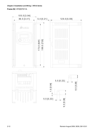 Chapter 2 Installation and Wiring|VFD-S Series
2-12 Revision August 2008, SE09, SW V2.61
Frame S2: VFD007S11A
86 .5 [3 .4 1]
10 0.0 [3. 94]
12 9.0 [5. 08]
5. 5 [0.22 ]
1.0[0.04]
173.0[6.81]
186.0[7.33]
5. 4 [0.21 ]
5. 5 [0. 22 ]
9.5[0.38]
6.5[0.26]
 