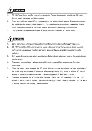 WARNING!
1. DO NOT use Hi-pot test for internal components. The semi-conductor used in the AC motor
drive is easily damaged by high-pressure.
2. There are highly sensitive MOS components on the printed circuit boards. These components
are especially sensitive to static electricity. To prevent damage to these components, do not
touch these components or the circuit boards with metal objects or your bare hands.
3. Only qualified personnel are allowed to install, wire and maintain AC motor drive.
CAUTION!
1. Some parameter settings will cause the motor to run immediately after applying power.
2. DO NOT install the AC motor drive in a place subjected to high temperature, direct sunlight,
high humidity, excessive vibration, corrosive gases or liquids, or airborne dust or metallic
particles.
3. Only use AC motor drives within specification. Failure to comply may result in fire, explosion or
electric shock.
4. To prevent personal injury, please keep children and unqualified people away from the
equipment.
5. When the motor cable between the AC motor drive and motor is too long, the layer insulation of
the motor may be damaged. Please use a frequency inverter duty motor or add an AC output
reactor to prevent damage to the motor. Refer to appendix B Reactor for details.
6. The rated voltage for the AC motor drive must be ≤ 240V for 230V models (≤ 120V for 115V
models, ≤ 480V for 460V models) and the mains supply current capacity must be ≤ 5000A RMS
(≤10000A RMS for the ≥ 40hp (30kW) models).
 