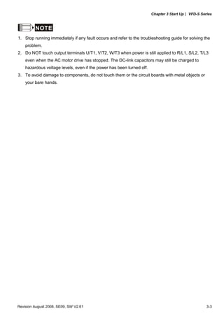 Chapter 3 Start Up| VFD-S Series
Revision August 2008, SE09, SW V2.61 3-3
NOTE
1. Stop running immediately if any fault occurs and refer to the troubleshooting guide for solving the
problem.
2. Do NOT touch output terminals U/T1, V/T2, W/T3 when power is still applied to R/L1, S/L2, T/L3
even when the AC motor drive has stopped. The DC-link capacitors may still be charged to
hazardous voltage levels, even if the power has been turned off.
3. To avoid damage to components, do not touch them or the circuit boards with metal objects or
your bare hands.
 