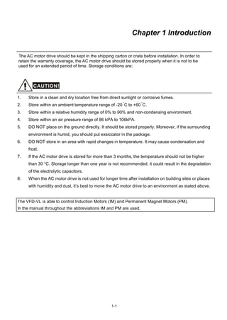 1-1
Chapter 1 Introduction
The AC motor drive should be kept in the shipping carton or crate before installation. In order to
retain the warranty coverage, the AC motor drive should be stored properly when it is not to be
used for an extended period of time. Storage conditions are:
CAUTION!
1. Store in a clean and dry location free from direct sunlight or corrosive fumes.
2. Store within an ambient temperature range of -20 °
C to +60
°
C.
3. Store within a relative humidity range of 0% to 90% and non-condensing environment.
4. Store within an air pressure range of 86 kPA to 106kPA.
5. DO NOT place on the ground directly. It should be stored properly. Moreover, if the surrounding
environment is humid, you should put exsiccator in the package.
6. DO NOT store in an area with rapid changes in temperature. It may cause condensation and
frost.
7. If the AC motor drive is stored for more than 3 months, the temperature should not be higher
than 30 °C. Storage longer than one year is not recommended, it could result in the degradation
of the electrolytic capacitors.
8. When the AC motor drive is not used for longer time after installation on building sites or places
with humidity and dust, it’s best to move the AC motor drive to an environment as stated above.
The VFD-VL is able to control Induction Motors (IM) and Permanent Magnet Motors (PM).
In the manual throughout the abbreviations IM and PM are used.
 