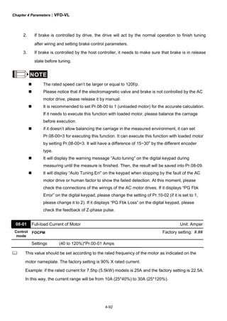 Chapter 4 Parameters|VFD-VL
4-92
2. If brake is controlled by drive, the drive will act by the normal operation to finish tuning
after wiring and setting brake control parameters.
3. If brake is controlled by the host controller, it needs to make sure that brake is in release
state before tuning.
NOTE
The rated speed can’t be larger or equal to 120f/p.
Please notice that if the electromagnetic valve and brake is not controlled by the AC
motor drive, please release it by manual.
It is recommended to set Pr.08-00 to 1 (unloaded motor) for the accurate calculation.
If it needs to execute this function with loaded motor, please balance the carriage
before execution.
if it doesn’t allow balancing the carriage in the measured environment, it can set
Pr.08-00=3 for executing this function. It can execute this function with loaded motor
by setting Pr.08-00=3. It will have a difference of 15~30o
by the different encoder
type.
It will display the warning message “Auto tuning” on the digital keypad during
measuring until the measure is finished. Then, the result will be saved into Pr.08-09.
It will display “Auto Tuning Err” on the keypad when stopping by the fault of the AC
motor drive or human factor to show the failed detection. At this moment, please
check the connections of the wirings of the AC motor drives. If it displays “PG Fbk
Error” on the digital keypad, please change the setting of Pr.10-02 (if it is set to 1,
please change it to 2). If it displays “PG Fbk Loss” on the digital keypad, please
check the feedback of Z-phase pulse.
08-01 Full-load Current of Motor Unit: Amper
Control
mode
FOCPM Factory setting: #.##
Settings (40 to 120%)*Pr.00-01 Amps
This value should be set according to the rated frequency of the motor as indicated on the
motor nameplate. The factory setting is 90% X rated current.
Example: if the rated current for 7.5hp (5.5kW) models is 25A and the factory setting is 22.5A.
In this way, the current range will be from 10A (25*40%) to 30A (25*120%).
 