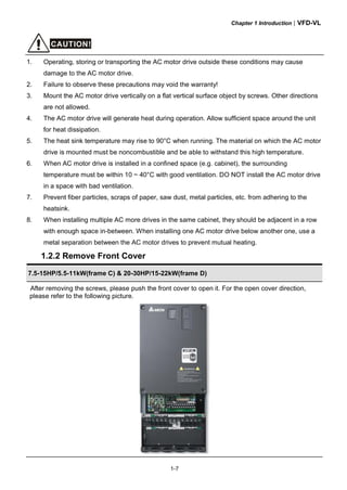 Chapter 1 Introduction|VFD-VL
1-7
CAUTION!
1. Operating, storing or transporting the AC motor drive outside these conditions may cause
damage to the AC motor drive.
2. Failure to observe these precautions may void the warranty!
3. Mount the AC motor drive vertically on a flat vertical surface object by screws. Other directions
are not allowed.
4. The AC motor drive will generate heat during operation. Allow sufficient space around the unit
for heat dissipation.
5. The heat sink temperature may rise to 90°C when running. The material on which the AC motor
drive is mounted must be noncombustible and be able to withstand this high temperature.
6. When AC motor drive is installed in a confined space (e.g. cabinet), the surrounding
temperature must be within 10 ~ 40°C with good ventilation. DO NOT install the AC motor drive
in a space with bad ventilation.
7. Prevent fiber particles, scraps of paper, saw dust, metal particles, etc. from adhering to the
heatsink.
8. When installing multiple AC more drives in the same cabinet, they should be adjacent in a row
with enough space in-between. When installing one AC motor drive below another one, use a
metal separation between the AC motor drives to prevent mutual heating.
1.2.2 Remove Front Cover
7.5-15HP/5.5-11kW(frame C) & 20-30HP/15-22kW(frame D)
After removing the screws, please push the front cover to open it. For the open cover direction,
please refer to the following picture.
 