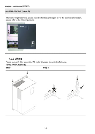 Chapter 1 Introduction|VFD-VL
1-8
40-100HP/30-75kW (frame E)
After removing the screws, please push the front cover to open it. For the open cover direction,
please refer to the following picture.
1.2.3 Lifting
Please carry only fully assembled AC motor drives as shown in the following.
For 40-100HP (Frame E)
Step 1 Step 2
 
