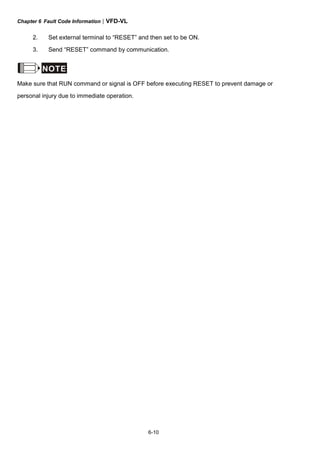 Chapter 6 Fault Code Information|VFD-VL
6-10
2. Set external terminal to “RESET” and then set to be ON.
3. Send “RESET” command by communication.
NOTE
Make sure that RUN command or signal is OFF before executing RESET to prevent damage or
personal injury due to immediate operation.
 