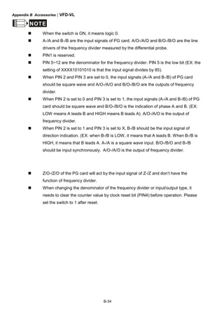Appendix B Accessories|VFD-VL
B-34
NOTE
When the switch is ON, it means logic 0.
A-/A and B-/B are the input signals of PG card. A/O-/A/O and B/O-/B/O are the line
drivers of the frequency divider measured by the differential probe.
PIN1 is reserved.
PIN 5~12 are the denominator for the frequency divider. PIN 5 is the low bit (EX: the
setting of XXXX10101010 is that the input signal divides by 85).
When PIN 2 and PIN 3 are set to 0, the input signals (A-/A and B-/B) of PG card
should be square wave and A/O-/A/O and B/O-/B/O are the outputs of frequency
divider.
When PIN 2 is set to 0 and PIN 3 is set to 1, the input signals (A-/A and B-/B) of PG
card should be square wave and B/O-/B/O is the indication of phase A and B. (EX:
LOW means A leads B and HIGH means B leads A). A/O-/A/O is the output of
frequency divider.
When PIN 2 is set to 1 and PIN 3 is set to X, B-/B should be the input signal of
direction indication. (EX: when B-/B is LOW, it means that A leads B. When B-/B is
HIGH, it means that B leads A. A-/A is a square wave input. B/O-/B/O and B-/B
should be input synchronously. A/O-/A/O is the output of frequency divider.
Z/O-/Z/O of the PG card will act by the input signal of Z-/Z and don’t have the
function of frequency divider.
When changing the denominator of the frequency divider or input/output type, it
needs to clear the counter value by clock reset bit (PIN4) before operation. Please
set the switch to 1 after reset.
 