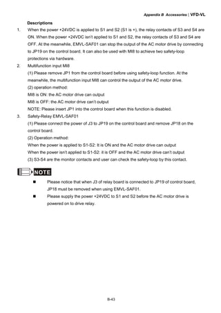 Appendix B Accessories|VFD-VL
B-43
Descriptions
1. When the power +24VDC is applied to S1 and S2 (S1 is +), the relay contacts of S3 and S4 are
ON. When the power +24VDC isn’t applied to S1 and S2, the relay contacts of S3 and S4 are
OFF. At the meanwhile, EMVL-SAF01 can stop the output of the AC motor drive by connecting
to JP19 on the control board. It can also be used with MI8 to achieve two safety-loop
protections via hardware.
2. Multifunction input MI8
(1) Please remove JP1 from the control board before using safety-loop function. At the
meanwhile, the multifunction input MI8 can control the output of the AC motor drive.
(2) operation method:
MI8 is ON: the AC motor drive can output
MI8 is OFF: the AC motor drive can’t output
NOTE: Please insert JP1 into the control board when this function is disabled.
3. Safety-Relay EMVL-SAF01
(1) Please connect the power of J3 to JP19 on the control board and remove JP18 on the
control board.
(2) Operation method:
When the power is applied to S1-S2: It is ON and the AC motor drive can output
When the power isn’t applied to S1-S2: it is OFF and the AC motor drive can’t output
(3) S3-S4 are the monitor contacts and user can check the safety-loop by this contact.
NOTE
Please notice that when J3 of relay board is connected to JP19 of control board,
JP18 must be removed when using EMVL-SAF01.
Please supply the power +24VDC to S1 and S2 before the AC motor drive is
powered on to drive relay.
 