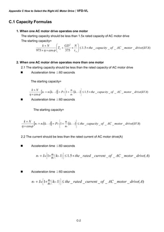 Appendix C How to Select the Right AC Motor Drive|VFD-VL
C-2
C.1 Capacity Formulas
1. When one AC motor drive operates one motor
The starting capacity should be less than 1.5x rated capacity of AC motor drive
The starting capacity=
)(_____5.1
375cos973
2
kVAdrivemotorACofcapacitythe
t
NGD
T
Nk
A
L ×≤⎟⎟
⎠
⎞
⎜⎜
⎝
⎛
×+
××
×
ϕη
2. When one AC motor drive operates more than one motor
2.1 The starting capacity should be less than the rated capacity of AC motor drive
Acceleration time ≦60 seconds
The starting capacity=
( )[ ] ( ) )(_____5.11
cos
111 kVAdrivemotorACofcapacitythek
n
n
Pknn
Nk
sCss
T
s
T ×≤+=+
×
×
⎥
⎥
⎥
⎦
⎤
⎢
⎢
⎢
⎣
⎡
−−
ϕη
Acceleration time ≧60 seconds
The starting capacity=
( )[ ] ( ) )(_____1
cos
111 kVAdrivemotorACofcapacitythek
n
n
Pknn
Nk
sCss
T
s
T ≤+=+
×
×
⎥
⎥
⎥
⎦
⎤
⎢
⎢
⎢
⎣
⎡
−−
ϕη
2.2 The current should be less than the rated current of AC motor drive(A)
Acceleration time ≦60 seconds
)(______5.111 AdrivemotorACofcurrentratedthekn
nIn SM
T
S
T ×≤++ ⎥
⎦
⎤
⎢
⎣
⎡
⎟
⎠
⎞⎜
⎝
⎛ −
Acceleration time ≧60 seconds
)(______11 AdrivemotorACofcurrentratedthekn
nIn SM
T
S
T ≤++ ⎥
⎦
⎤
⎢
⎣
⎡
⎟
⎠
⎞⎜
⎝
⎛ −
 
