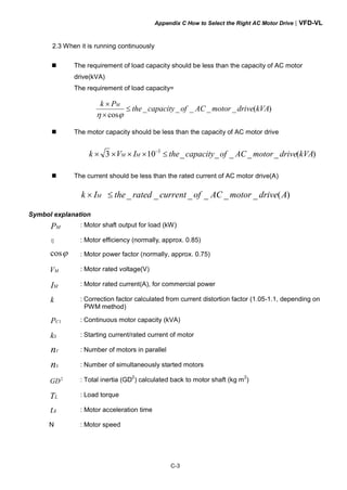 Appendix C How to Select the Right AC Motor Drive|VFD-VL
C-3
2.3 When it is running continuously
The requirement of load capacity should be less than the capacity of AC motor
drive(kVA)
The requirement of load capacity=
)(_____
cos
kVAdrivemotorACofcapacitythe
Pk M
≤
×
×
ϕη
The motor capacity should be less than the capacity of AC motor drive
)(_____103 3
kVAdrivemotorACofcapacitytheIVk MM ≤×××× −
The current should be less than the rated current of AC motor drive(A)
)(______ AdrivemotorACofcurrentratedtheIk M ≤×
Symbol explanation
MP : Motor shaft output for load (kW)
η : Motor efficiency (normally, approx. 0.85)
ϕcos : Motor power factor (normally, approx. 0.75)
MV : Motor rated voltage(V)
MI : Motor rated current(A), for commercial power
k : Correction factor calculated from current distortion factor (1.05-1.1, depending on
PWM method)
1CP : Continuous motor capacity (kVA)
Sk : Starting current/rated current of motor
Tn : Number of motors in parallel
Sn : Number of simultaneously started motors
2
GD : Total inertia (GD
2
) calculated back to motor shaft (kg m
2
)
LT : Load torque
At : Motor acceleration time
N : Motor speed
 