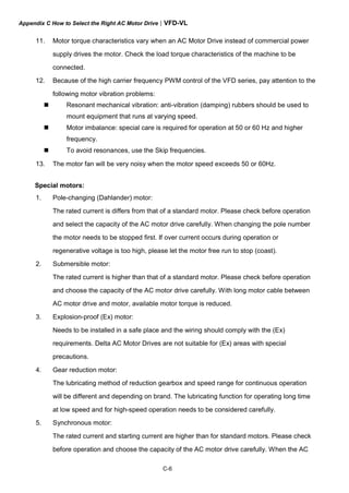 Appendix C How to Select the Right AC Motor Drive|VFD-VL
C-6
11. Motor torque characteristics vary when an AC Motor Drive instead of commercial power
supply drives the motor. Check the load torque characteristics of the machine to be
connected.
12. Because of the high carrier frequency PWM control of the VFD series, pay attention to the
following motor vibration problems:
Resonant mechanical vibration: anti-vibration (damping) rubbers should be used to
mount equipment that runs at varying speed.
Motor imbalance: special care is required for operation at 50 or 60 Hz and higher
frequency.
To avoid resonances, use the Skip frequencies.
13. The motor fan will be very noisy when the motor speed exceeds 50 or 60Hz.
Special motors:
1. Pole-changing (Dahlander) motor:
The rated current is differs from that of a standard motor. Please check before operation
and select the capacity of the AC motor drive carefully. When changing the pole number
the motor needs to be stopped first. If over current occurs during operation or
regenerative voltage is too high, please let the motor free run to stop (coast).
2. Submersible motor:
The rated current is higher than that of a standard motor. Please check before operation
and choose the capacity of the AC motor drive carefully. With long motor cable between
AC motor drive and motor, available motor torque is reduced.
3. Explosion-proof (Ex) motor:
Needs to be installed in a safe place and the wiring should comply with the (Ex)
requirements. Delta AC Motor Drives are not suitable for (Ex) areas with special
precautions.
4. Gear reduction motor:
The lubricating method of reduction gearbox and speed range for continuous operation
will be different and depending on brand. The lubricating function for operating long time
at low speed and for high-speed operation needs to be considered carefully.
5. Synchronous motor:
The rated current and starting current are higher than for standard motors. Please check
before operation and choose the capacity of the AC motor drive carefully. When the AC
 