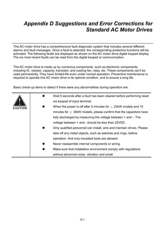 D-1
Appendix D Suggestions and Error Corrections for
Standard AC Motor Drives
The AC motor drive has a comprehensive fault diagnostic system that includes several different
alarms and fault messages. Once a fault is detected, the corresponding protective functions will be
activated. The following faults are displayed as shown on the AC motor drive digital keypad display.
The six most recent faults can be read from the digital keypad or communication.
The AC motor drive is made up by numerous components, such as electronic components,
including IC, resistor, capacity, transistor, and cooling fan, relay, etc. These components can’t be
used permanently. They have limited-life even under normal operation. Preventive maintenance is
required to operate this AC motor drive in its optimal condition, and to ensure a long life.
Basic check-up items to detect if there were any abnormalities during operation are:
Wait 5 seconds after a fault has been cleared before performing reset
via keypad of input terminal.
When the power is off after 5 minutes for 22kW models and 10≦
minutes for 30kW models, please confirm that the capacitors have≧
fully discharged by measuring the voltage between + and -. The
voltage between + and - should be less than 25VDC.
Only qualified personnel can install, wire and maintain drives. Please
take off any metal objects, such as watches and rings, before
operation. And only insulated tools are allowed.
Never reassemble internal components or wiring.
Make sure that installation environment comply with regulations
without abnormal noise, vibration and smell.
 