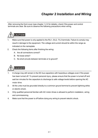 2-1
Chapter 2 Installation and Wiring
After removing the front cover (see chapter 1.2.2 for details), check if the power and control
terminals are clear. Be sure to observe the following precautions when wiring.
CAUTION!
1. Make sure that power is only applied to the R/L1, S/L2, T/L3 terminals. Failure to comply may
result in damage to the equipment. The voltage and current should lie within the range as
indicated on the nameplate.
2. Check the following items after finishing the wiring:
A. Are all connections correct?
B. No loose wires?
C. No short-circuits between terminals or to ground?
DANGER!
1. A charge may still remain in the DC bus capacitors with hazardous voltages even if the power
has been turned off. To prevent personal injury, please ensure that the power is turned off and
wait ten minutes for the capacitors to discharge to safe voltage levels before opening the AC
motor drive.
2. All the units must be grounded directly to a common ground terminal to prevent lightning strike
or electric shock.
3. Only qualified personnel familiar with AC motor drives is allowed to perform installation, wiring
and commissioning.
4. Make sure that the power is off before doing any wiring to prevent electric shock.
 