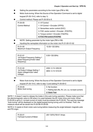 Chapter 3 Operation and Start Up|VFD-VL
3-9
Setting the parameters according to the motor type (PM or IM)
Motor Auto-tuning: When the Source of the Operation Command is set to digital
keypad (Pr.00-15=2, refer to step 1)
Control method: Please set Pr.00-09 to 8.
Pr.00-09
Control Method
0: V/f Control
1: V/f Control + Encoder (VFPG)
2: Sensorless vector control (SVC)
3: FOC vector control + Encoder (FOCPG)
4: Torque control + Encoder (TQCPG)
8: FOC PM control (FOCPM)
NOTE: Setting parameter by the motor type (PM or IM).
Inputting the nameplate information on the motor into Pr.01-00~01-02
Pr.01-00
Maximum Output Frequency
10.00~120.00Hz
Pr.01-01
1st Output Frequency Setting 1
(base frequency/motor rated
frequency)
0.00~120.00Hz
Pr.01-02
1st Output Voltage Setting 1
(base voltage/motor rated
voltage)
230V: 0.1V~255.0V
460V: 0.1V~510.0V
IM
Motor Auto-tuning: When the Source of the Operation Command is set to digital
keypad (Pr.00-15=2, refer to step 1) and setting Pr.05-00=2
Pr.05-00
Motor Auto tuning
0: No function
1: Rolling test (Rs, Rr, Lm, Lx, no-load current)
2: Static Test
NOTE 1: It doesn’t need to release the brake in this auto tuning operation. Please make sure that
the electromagnetic valve is ON when it is used between the AC motor drive and motor. When
Pr.05-00 is set to 2, no-load current of motor must be entered into Pr.05-05. The warning message
“Auto tuning” will be displayed on the digital keypad during tuning until it is finished. Then, the
measure result will be saved into Pr.05-06~Pr.05-09.
NOTE 2: It needs to finish motor auto tuning before measuring the angle between magnetic pole
and PG origin.
Pr.05-01
Full-load Current of Motor
(40~120%)*00-01 Amps
 