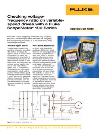 Application Note
F r o m t h e F l u k e D i g i t a l L i b r a r y @ w w w . f l u k e . c o m / l i b r a r y
Variable-speed drives
Variable-speed drives (VSDs)
provide a convenient and afford-
able method for varying the
speed of robust ac motors. When
connected to the mains, the
rotation speed of an ac motor is
directly related to the mains fre-
quency and the number of poles
of the motor, and traditionally an
external gearbox was the only
way to work with different
speeds. This all changed with
the introduction of high-power
semiconductors which made it
possible to build variable speed
drives by electronically creating
a supply voltage that operates at
different frequencies. This has,
however, created the need for
new measurement capabilities
which are provided by the Fluke
190 Series.
With their unique triggering and measuring functions,
Fluke 190 Series ScopeMeters are ideal for analyzing
the voltage-frequency ratio of pulse-width-modulated
variable speed drives.
Pulse Width Modulation
AC drives using pulse width
modulation (PWM) have found
their way into many applications
such as fans, pumps and con-
veyor belts driven by squirrel-
cage asynchronous ac motors.
These motors are robust and
require little maintenance since
they have no brushes that would
need regular replacement.
The basic structure of a vari-
able speed drive includes an
input rectifier converting the
mains voltage into a dc voltage
that feeds the so-called dc-bus.
This dc voltage is then con-
verted into a ‘variable frequency
voltage’ using electronic switches.
Since the speed of the motor can
be adjusted with a simple
potentio-meter or control signal
from an external source, these
drives have become a popular
replacement for gearboxes.
Checking voltage-
frequency ratio on variable-
speed drives with a Fluke
ScopeMeter®
190 Series
Figure 1: Basic structure of variable-speed drive.
 
