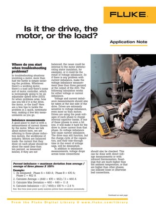 Application Note
Where do you start
when troubleshooting
problems?
In troubleshooting situations
involving a motor, more than
half the battle is simply isolat-
ing the problem. Whenever
there’s a working motor,
there’s a load and there’s some
sort of motor controller, which
is increasingly going to be an
adjustable speed drive (ASD).
So when problems arise, how
can you tell if it is the drive,
the motor, or the load? Here
are a few tips to tackle the
problem in a quick, systematic
way, making a few key meas-
urements as you go.
Imbalance measurements
A good place to start is with a
measurement of current drawn
by the motor. When we talk
about motors here, we are
referring to three-phase induc-
tion motors, the workhorse of
industry. Motors are balanced
loads: the current that they
draw on each phase should be
about the same (less than
ten percent, as measured
below). If they are not
balanced, the cause could be
internal to the motor (deterio-
rating stator insulation, for
example), or it could be the
result of voltage imbalance. So
if there is any problem with
current imbalance, make the
voltage imbalance measure-
ment (less than three percent)
at the output of the ASD. The
following calculation works
for either voltage or current
imbalance.
Voltage and current imbal-
ance measurements should also
be taken at the line side of the
drive. Drives are extremely
sensitive to voltage imbalance,
even more so than motors.
Drives are using the peak volt-
ages of each phase to charge
internal capacitor banks. If one
of these phases is even a bit
low, it will make it hard for the
drive to draw current from that
phase. So voltage imbalance
will cause current imbalance.
The drive may still function, but
the charge cycle of the capaci-
tors, and their ride-through
time in the event of voltage
sags, will be diminished.
In addition to imbalance
measurements, voltage drops
across loose connections
Is it the drive, the
motor, or the load?
F r o m t h e F l u k e D i g i t a l L i b r a r y @ w w w . f l u k e . c o m / l i b r a r y
Continued on next page
should also be checked. This
can be done with direct volt-
age measurements or with
infrared thermometers. Read-
ings that are much higher than
the ambient temperature, or that
are higher than other phases,
can indicate loose or otherwise
bad connections.
Percent imbalance = maximum deviation from average /
average of three phases X 100%
Example:
1. As measured: Phase A = 449 A; Phase B = 470 A;
Phase C = 462 A
2. Calculate Average = (449 + 470 + 462) / 3 = 460 A
3. Calculate Max Deviation = 460 – 449 = 11 A
4. Calculate Imbalance = (11 / 460) x 100 % = 2.4 %
Note: New three phase power quality analyzers perform these calculations automatically.
 
