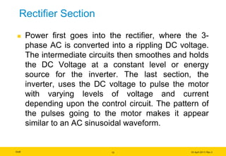 Draft 03 April 2011/ Rev.3
Rectifier Section
 Power first goes into the rectifier, where the 3-
phase AC is converted into a rippling DC voltage.
The intermediate circuits then smoothes and holds
the DC Voltage at a constant level or energy
source for the inverter. The last section, the
inverter, uses the DC voltage to pulse the motor
with varying levels of voltage and current
depending upon the control circuit. The pattern of
the pulses going to the motor makes it appear
similar to an AC sinusoidal waveform.
13
 
