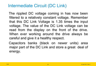 Draft 03 April 2011/ Rev.3
Intermediate Circuit (DC Link)
The rippled DC voltage coming in has now been
filtered to a relatively constant voltage. Remember
that this DC Link Voltage is 1.35 times the input
voltage. The value of the DC Link voltage can be
read from the display on the front of the drive.
When ever working around the drive always be
careful and give it a healthy respect.
Capacitors banks (black on newer units) area
major part of the DC Link and store a great deal of
energy.
20
 
