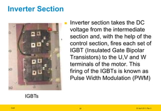 Draft 03 April 2011/ Rev.3
Inverter Section
 Inverter section takes the DC
voltage from the intermediate
section and, with the help of the
control section, fires each set of
IGBT (Insulated Gate Bipolar
Transistors) to the U,V and W
terminals of the motor. This
firing of the IGBTs is known as
Pulse Width Modulation (PWM)
IGBTs
22
IGBTs
 