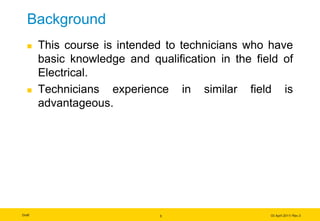 Draft 03 April 2011/ Rev.3
3
Background
 This course is intended to technicians who have
basic knowledge and qualification in the field of
Electrical.
 Technicians experience in similar field is
advantageous.
 