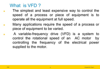Draft 03 April 2011/ Rev.3
5
What is VFD ?
The simplest and least expensive way to control the
speed of a process or piece of equipment is to
operate all the equipment at full speed.
Many applications require the speed of a process or
piece of equipment to be varied.
A variable-frequency drive (VFD) is a system to
control the rotational speed of an AC motor by
controlling the frequency of the electrical power
supplied to the motor.
 