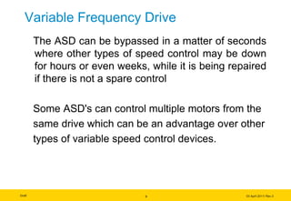 Draft 03 April 2011/ Rev.3
Variable Frequency Drive
The ASD can be bypassed in a matter of seconds
where other types of speed control may be down
for hours or even weeks, while it is being repaired
if there is not a spare control
Some ASD's can control multiple motors from the
same drive which can be an advantage over other
types of variable speed control devices.
9
 