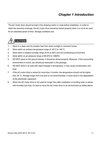 Revision May 2008, ME14, SW V3.04 1-1
Chapter 1 Introduction
The AC motor drive should be kept in the shipping carton or crate before installation. In order to
retain the warranty coverage, the AC motor drive should be stored properly when it is not to be used
for an extended period of time. Storage conditions are:
CAUTION!
1. Store in a clean and dry location free from direct sunlight or corrosive fumes.
2. Store within an ambient temperature range of -20 °
C to +60 °
C.
3. Store within a relative humidity range of 0% to 90% and non-condensing environment.
4. Store within an air pressure range of 86 kPA to 106kPA.
5. DO NOT place on the ground directly. It should be stored properly. Moreover, if the surrounding
environment is humid, you should put exsiccator in the package.
6. DO NOT store in an area with rapid changes in temperature. It may cause condensation and
frost.
7. If the AC motor drive is stored for more than 3 months, the temperature should not be higher
than 30 °C. Storage longer than one year is not recommended, it could result in the degradation
of the electrolytic capacitors.
8. When the AC motor drive is not used for longer time after installation on building sites or places
with humidity and dust, it’s best to move the AC motor drive to an environment as stated above.
 