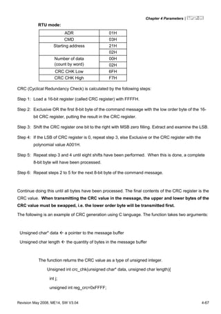 Chapter 4 Parameters|
Revision May 2008, ME14, SW V3.04 4-67
RTU mode:
ADR 01H
CMD 03H
21HStarting address
02H
00HNumber of data
(count by word) 02H
CRC CHK Low 6FH
CRC CHK High F7H
CRC (Cyclical Redundancy Check) is calculated by the following steps:
Step 1: Load a 16-bit register (called CRC register) with FFFFH.
Step 2: Exclusive OR the first 8-bit byte of the command message with the low order byte of the 16-
bit CRC register, putting the result in the CRC register.
Step 3: Shift the CRC register one bit to the right with MSB zero filling. Extract and examine the LSB.
Step 4: If the LSB of CRC register is 0, repeat step 3, else Exclusive or the CRC register with the
polynomial value A001H.
Step 5: Repeat step 3 and 4 until eight shifts have been performed. When this is done, a complete
8-bit byte will have been processed.
Step 6: Repeat steps 2 to 5 for the next 8-bit byte of the command message.
Continue doing this until all bytes have been processed. The final contents of the CRC register is the
CRC value. When transmitting the CRC value in the message, the upper and lower bytes of the
CRC value must be swapped, i.e. the lower order byte will be transmitted first.
The following is an example of CRC generation using C language. The function takes two arguments:
Unsigned char* data a pointer to the message buffer
Unsigned char length the quantity of bytes in the message buffer
The function returns the CRC value as a type of unsigned integer.
Unsigned int crc_chk(unsigned char* data, unsigned char length){
int j;
unsigned int reg_crc=0xFFFF;
 