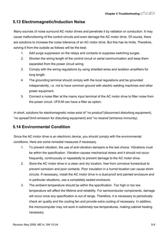 Chapter 5 Troubleshooting|
Revision May 2008, ME14, SW V3.04 5-9
5.13 Electromagnetic/Induction Noise
Many sources of noise surround AC motor drives and penetrate it by radiation or conduction. It may
cause malfunctioning of the control circuits and even damage the AC motor drive. Of course, there
are solutions to increase the noise tolerance of an AC motor drive. But this has its limits. Therefore,
solving it from the outside as follows will be the best.
1. Add surge suppressor on the relays and contacts to suppress switching surges.
2. Shorten the wiring length of the control circuit or serial communication and keep them
separated from the power circuit wiring.
3. Comply with the wiring regulations by using shielded wires and isolation amplifiers for
long length.
4. The grounding terminal should comply with the local regulations and be grounded
independently, i.e. not to have common ground with electric welding machines and other
power equipment.
5. Connect a noise filter at the mains input terminal of the AC motor drive to filter noise from
the power circuit. VFD-M can have a filter as option.
In short, solutions for electromagnetic noise exist of “no product”(disconnect disturbing equipment),
“no spread”(limit emission for disturbing equipment) and “no receive”(enhance immunity).
5.14 Environmental Condition
Since the AC motor drive is an electronic device, you should comply with the environmental
conditions. Here are some remedial measures if necessary.
1. To prevent vibration, the use of anti-vibration dampers is the last choice. Vibrations must
be within the specification. Vibration causes mechanical stress and it should not occur
frequently, continuously or repeatedly to prevent damage to the AC motor drive.
2. Store the AC motor drive in a clean and dry location, free from corrosive fumes/dust to
prevent corrosion and poor contacts. Poor insulation in a humid location can cause short-
circuits. If necessary, install the AC motor drive in a dust-proof and painted enclosure and
in particular situations, use a completely sealed enclosure.
3. The ambient temperature should be within the specification. Too high or too low
temperature will affect the lifetime and reliability. For semiconductor components, damage
will occur once any specification is out of range. Therefore, it is necessary to periodically
check air quality and the cooling fan and provide extra cooling of necessary. In addition,
the microcomputer may not work in extremely low temperatures, making cabinet heating
necessary.
 