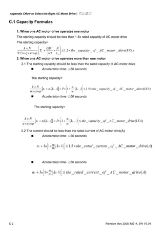 Appendix CHow to Select the Right AC Motor Drive|
C-2 Revision May 2008, ME14, SW V3.04
C.1 Capacity Formulas
1. When one AC motor drive operates one motor
The starting capacity should be less than 1.5x rated capacity of AC motor drive
The starting capacity=
)(_____5.1
375cos973
2
kVAdrivemotorACofcapacitythe
t
NGD
T
Nk
A
L ×≤⎟⎟
⎠
⎞
⎜⎜
⎝
⎛
×+
××
×
ϕη
2. When one AC motor drive operates more than one motor
2.1 The starting capacity should be less than the rated capacity of AC motor drive
Acceleration time ≦60 seconds
The starting capacity=
( )[ ] ( ) )(_____5.11
cos
111 kVAdrivemotorACofcapacitythek
n
n
Pknn
Nk
sCss
T
s
T ×≤+=+
×
×
⎥
⎥
⎥
⎦
⎤
⎢
⎢
⎢
⎣
⎡
−−
ϕη
Acceleration time ≧60 seconds
The starting capacity=
( )[ ] ( ) )(_____1
cos
111 kVAdrivemotorACofcapacitythek
n
n
Pknn
Nk
sCss
T
s
T ≤+=+
×
×
⎥
⎥
⎥
⎦
⎤
⎢
⎢
⎢
⎣
⎡
−−
ϕη
2.2 The current should be less than the rated current of AC motor drive(A)
Acceleration time ≦60 seconds
)(______5.111 AdrivemotorACofcurrentratedthekn
nIn SM
T
S
T ×≤++ ⎥
⎦
⎤
⎢
⎣
⎡
⎟
⎠
⎞⎜
⎝
⎛ −
Acceleration time ≧60 seconds
)(______11 AdrivemotorACofcurrentratedthekn
nIn SM
T
S
T ≤++ ⎥
⎦
⎤
⎢
⎣
⎡
⎟
⎠
⎞⎜
⎝
⎛ −
 