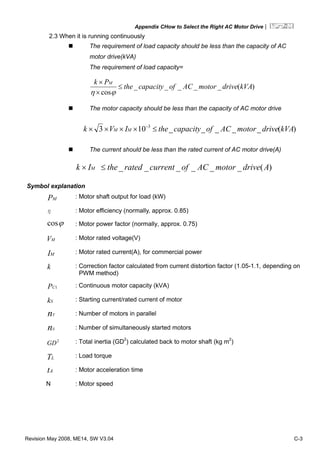 Appendix CHow to Select the Right AC Motor Drive|
Revision May 2008, ME14, SW V3.04 C-3
2.3 When it is running continuously
The requirement of load capacity should be less than the capacity of AC
motor drive(kVA)
The requirement of load capacity=
)(_____
cos
kVAdrivemotorACofcapacitythe
Pk M
≤
×
×
ϕη
The motor capacity should be less than the capacity of AC motor drive
)(_____103 3
kVAdrivemotorACofcapacitytheIVk MM ≤×××× −
The current should be less than the rated current of AC motor drive(A)
)(______ AdrivemotorACofcurrentratedtheIk M ≤×
Symbol explanation
MP : Motor shaft output for load (kW)
η : Motor efficiency (normally, approx. 0.85)
ϕcos : Motor power factor (normally, approx. 0.75)
MV : Motor rated voltage(V)
MI : Motor rated current(A), for commercial power
k : Correction factor calculated from current distortion factor (1.05-1.1, depending on
PWM method)
1CP : Continuous motor capacity (kVA)
Sk : Starting current/rated current of motor
Tn : Number of motors in parallel
Sn : Number of simultaneously started motors
2
GD : Total inertia (GD2
) calculated back to motor shaft (kg m2
)
LT : Load torque
At : Motor acceleration time
N : Motor speed
 