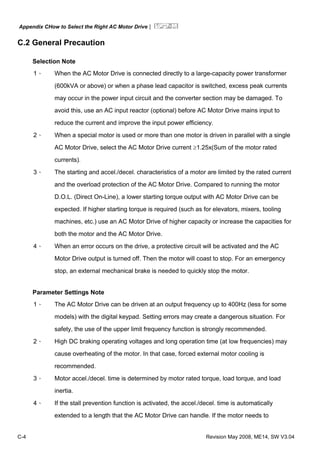 Appendix CHow to Select the Right AC Motor Drive|
C-4 Revision May 2008, ME14, SW V3.04
C.2 General Precaution
Selection Note
1、 When the AC Motor Drive is connected directly to a large-capacity power transformer
(600kVA or above) or when a phase lead capacitor is switched, excess peak currents
may occur in the power input circuit and the converter section may be damaged. To
avoid this, use an AC input reactor (optional) before AC Motor Drive mains input to
reduce the current and improve the input power efficiency.
2、 When a special motor is used or more than one motor is driven in parallel with a single
AC Motor Drive, select the AC Motor Drive current ≥1.25x(Sum of the motor rated
currents).
3、 The starting and accel./decel. characteristics of a motor are limited by the rated current
and the overload protection of the AC Motor Drive. Compared to running the motor
D.O.L. (Direct On-Line), a lower starting torque output with AC Motor Drive can be
expected. If higher starting torque is required (such as for elevators, mixers, tooling
machines, etc.) use an AC Motor Drive of higher capacity or increase the capacities for
both the motor and the AC Motor Drive.
4、 When an error occurs on the drive, a protective circuit will be activated and the AC
Motor Drive output is turned off. Then the motor will coast to stop. For an emergency
stop, an external mechanical brake is needed to quickly stop the motor.
Parameter Settings Note
1、 The AC Motor Drive can be driven at an output frequency up to 400Hz (less for some
models) with the digital keypad. Setting errors may create a dangerous situation. For
safety, the use of the upper limit frequency function is strongly recommended.
2、 High DC braking operating voltages and long operation time (at low frequencies) may
cause overheating of the motor. In that case, forced external motor cooling is
recommended.
3、 Motor accel./decel. time is determined by motor rated torque, load torque, and load
inertia.
4、 If the stall prevention function is activated, the accel./decel. time is automatically
extended to a length that the AC Motor Drive can handle. If the motor needs to
 