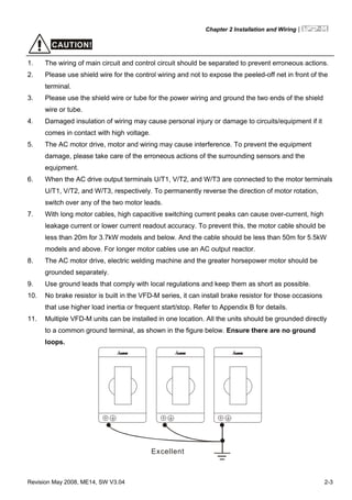 Chapter 2 Installation and Wiring|
Revision May 2008, ME14, SW V3.04 2-3
CAUTION!
1. The wiring of main circuit and control circuit should be separated to prevent erroneous actions.
2. Please use shield wire for the control wiring and not to expose the peeled-off net in front of the
terminal.
3. Please use the shield wire or tube for the power wiring and ground the two ends of the shield
wire or tube.
4. Damaged insulation of wiring may cause personal injury or damage to circuits/equipment if it
comes in contact with high voltage.
5. The AC motor drive, motor and wiring may cause interference. To prevent the equipment
damage, please take care of the erroneous actions of the surrounding sensors and the
equipment.
6. When the AC drive output terminals U/T1, V/T2, and W/T3 are connected to the motor terminals
U/T1, V/T2, and W/T3, respectively. To permanently reverse the direction of motor rotation,
switch over any of the two motor leads.
7. With long motor cables, high capacitive switching current peaks can cause over-current, high
leakage current or lower current readout accuracy. To prevent this, the motor cable should be
less than 20m for 3.7kW models and below. And the cable should be less than 50m for 5.5kW
models and above. For longer motor cables use an AC output reactor.
8. The AC motor drive, electric welding machine and the greater horsepower motor should be
grounded separately.
9. Use ground leads that comply with local regulations and keep them as short as possible.
10. No brake resistor is built in the VFD-M series, it can install brake resistor for those occasions
that use higher load inertia or frequent start/stop. Refer to Appendix B for details.
11. Multiple VFD-M units can be installed in one location. All the units should be grounded directly
to a common ground terminal, as shown in the figure below. Ensure there are no ground
loops.
Excellent
 