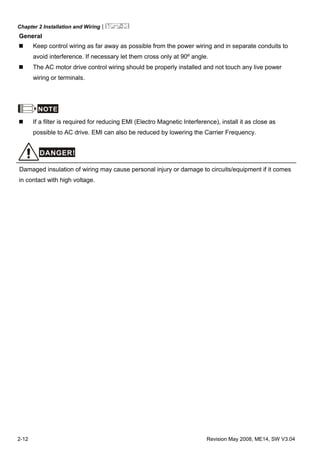Chapter 2 Installation and Wiring|
2-12 Revision May 2008, ME14, SW V3.04
General
Keep control wiring as far away as possible from the power wiring and in separate conduits to
avoid interference. If necessary let them cross only at 90º angle.
The AC motor drive control wiring should be properly installed and not touch any live power
wiring or terminals.
NOTE
If a filter is required for reducing EMI (Electro Magnetic Interference), install it as close as
possible to AC drive. EMI can also be reduced by lowering the Carrier Frequency.
DANGER!
Damaged insulation of wiring may cause personal injury or damage to circuits/equipment if it comes
in contact with high voltage.
 