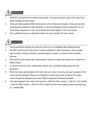 WARNING!
1. DO NOT use Hi-pot test for internal components. The semi-conductor used in AC motor drive
easily damage by high-voltage.
2. There are highly sensitive MOS components on the printed circuit boards. These components
are especially sensitive to static electricity. To prevent damage to these components, do not
touch these components or the circuit boards with metal objects or your bare hands.
3. Only qualified persons are allowed to install, wire and maintain AC motor drives.
CAUTION!
1. Some parameters settings can cause the motor to run immediately after applying power.
2. DO NOT install the AC motor drive in a place subjected to high temperature, direct sunlight,
high humidity, excessive vibration, corrosive gases or liquids, or airborne dust or metallic
particles.
3. Only use AC motor drives within specification. Failure to comply may result in fire, explosion or
electric shock.
4. To prevent personal injury, please keep children and unqualified people away from the
equipment.
5. When the motor cable between AC motor drive and motor is too long, the layer insulation of the
motor may be damaged. Please use a frequency inverter duty motor or add an AC output
reactor to prevent damage to the motor. Refer to appendix B Reactor for details.
6. The rated voltage for AC motor drive must be ≤ 240V for 230V models (≤ 120V for 115V models;
≤ 480V for 460V models; ≤ 600V for 575V models) and the mains supply current capacity must
be ≤ 5000A RMS.
 