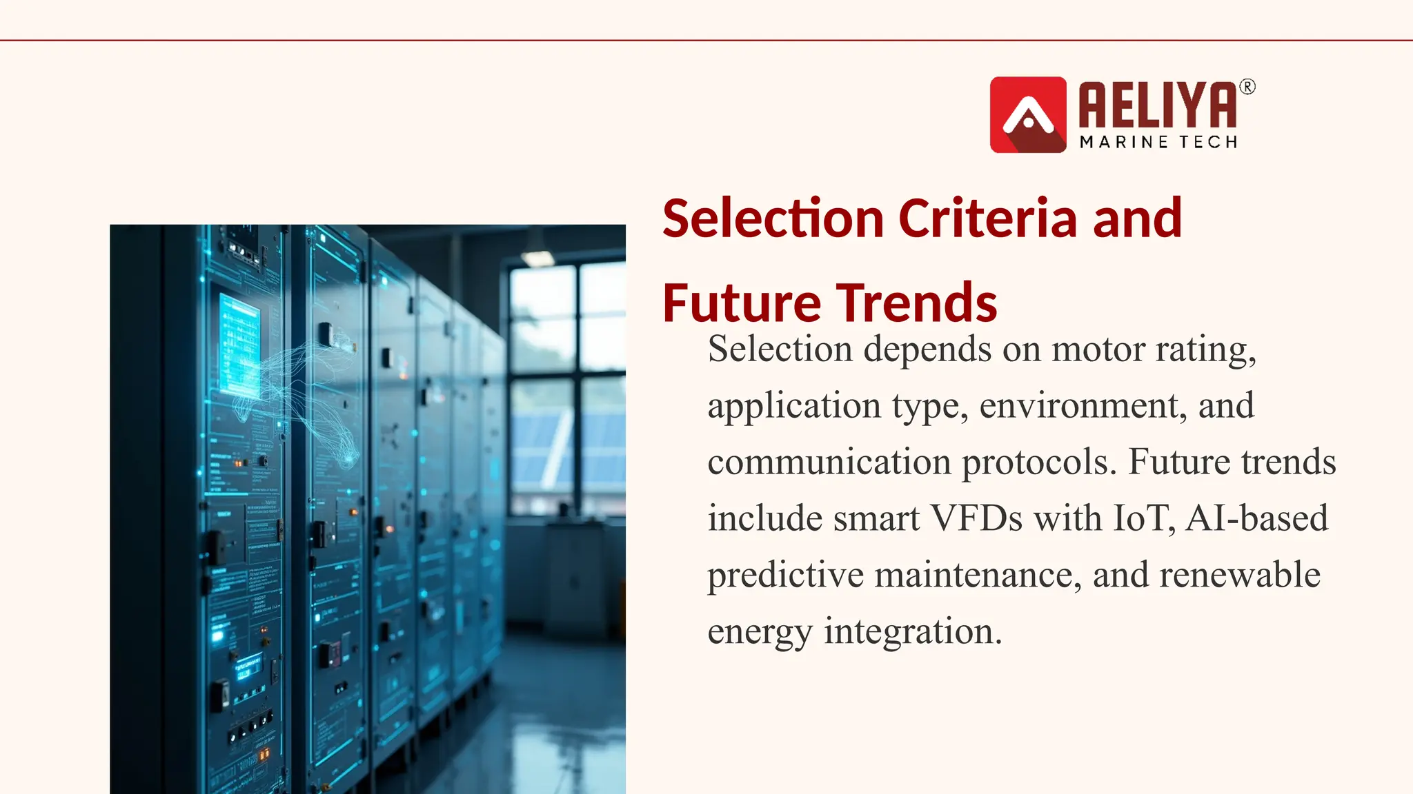 Selection Criteria and
Future Trends
Selection depends on motor rating,
application type, environment, and
communication protocols. Future trends
include smart VFDs with IoT, AI-based
predictive maintenance, and renewable
energy integration.
 