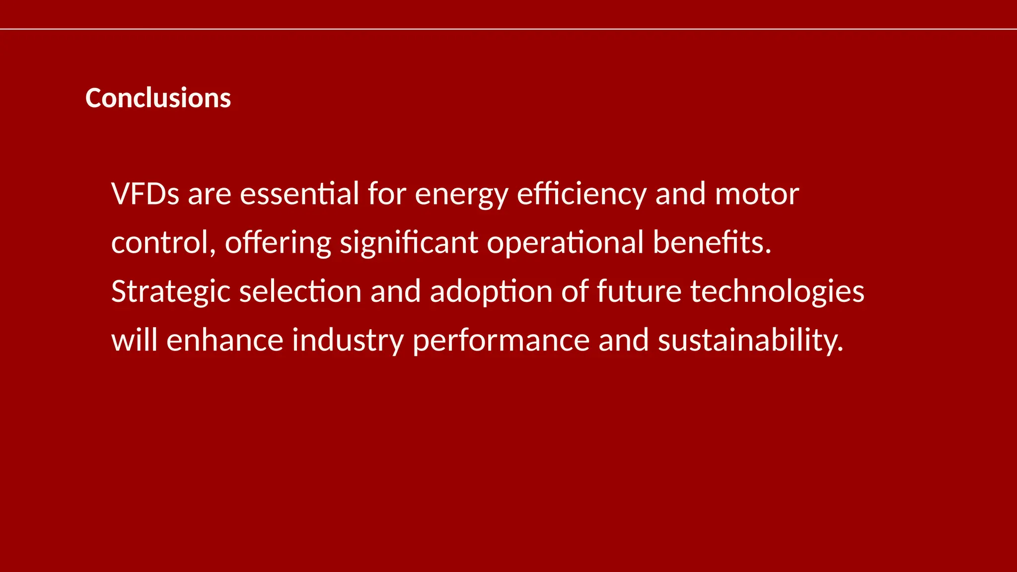 Conclusions
VFDs are essential for energy efficiency and motor
control, offering significant operational benefits.
Strategic selection and adoption of future technologies
will enhance industry performance and sustainability.
 