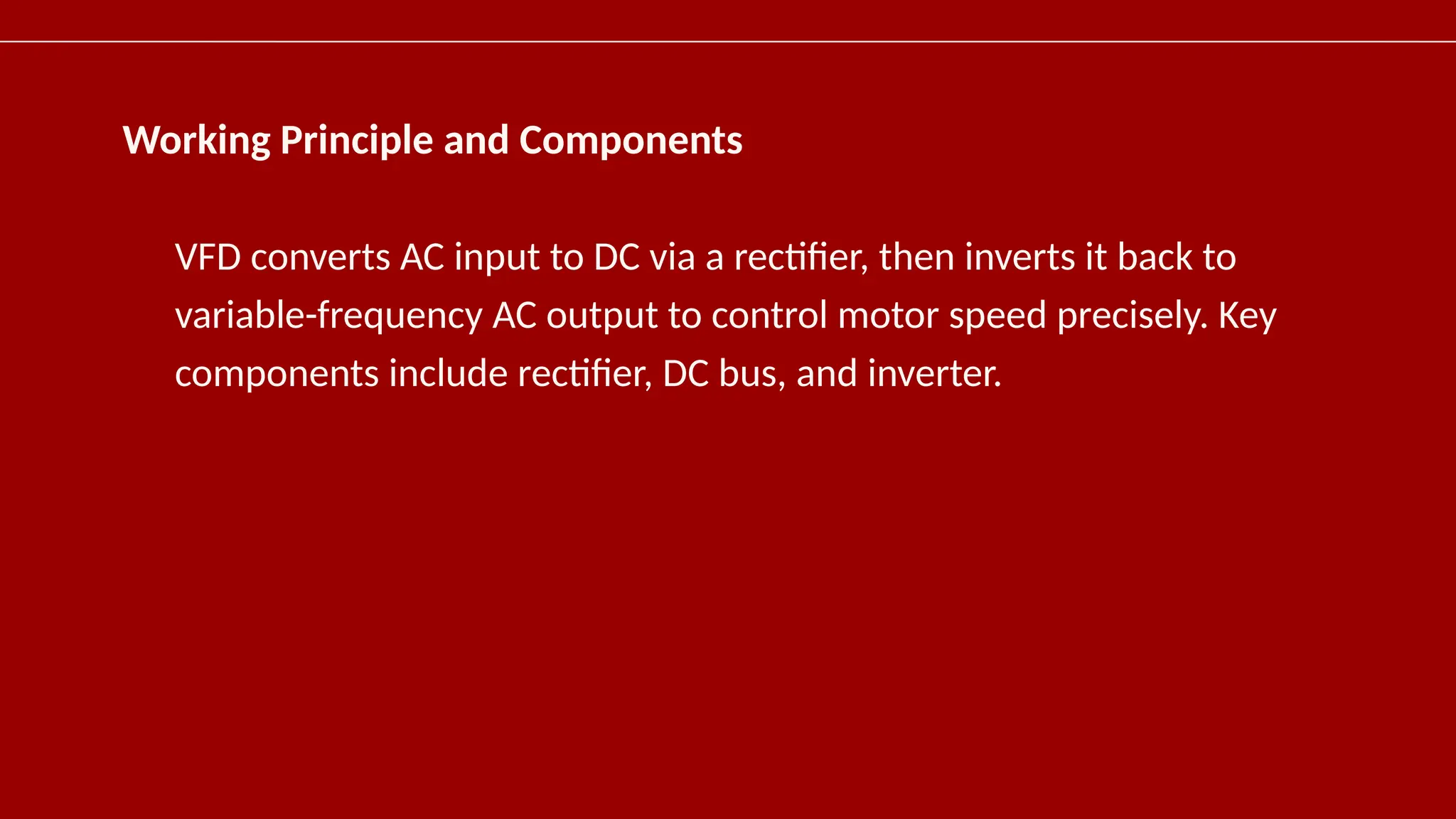 Working Principle and Components
VFD converts AC input to DC via a rectifier, then inverts it back to
variable-frequency AC output to control motor speed precisely. Key
components include rectifier, DC bus, and inverter.
 