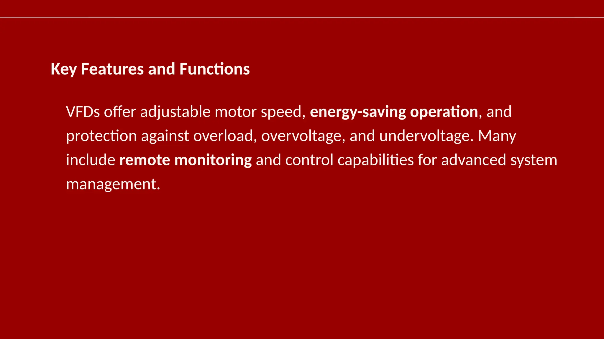 Key Features and Functions
VFDs offer adjustable motor speed, energy-saving operation, and
protection against overload, overvoltage, and undervoltage. Many
include remote monitoring and control capabilities for advanced system
management.
 
