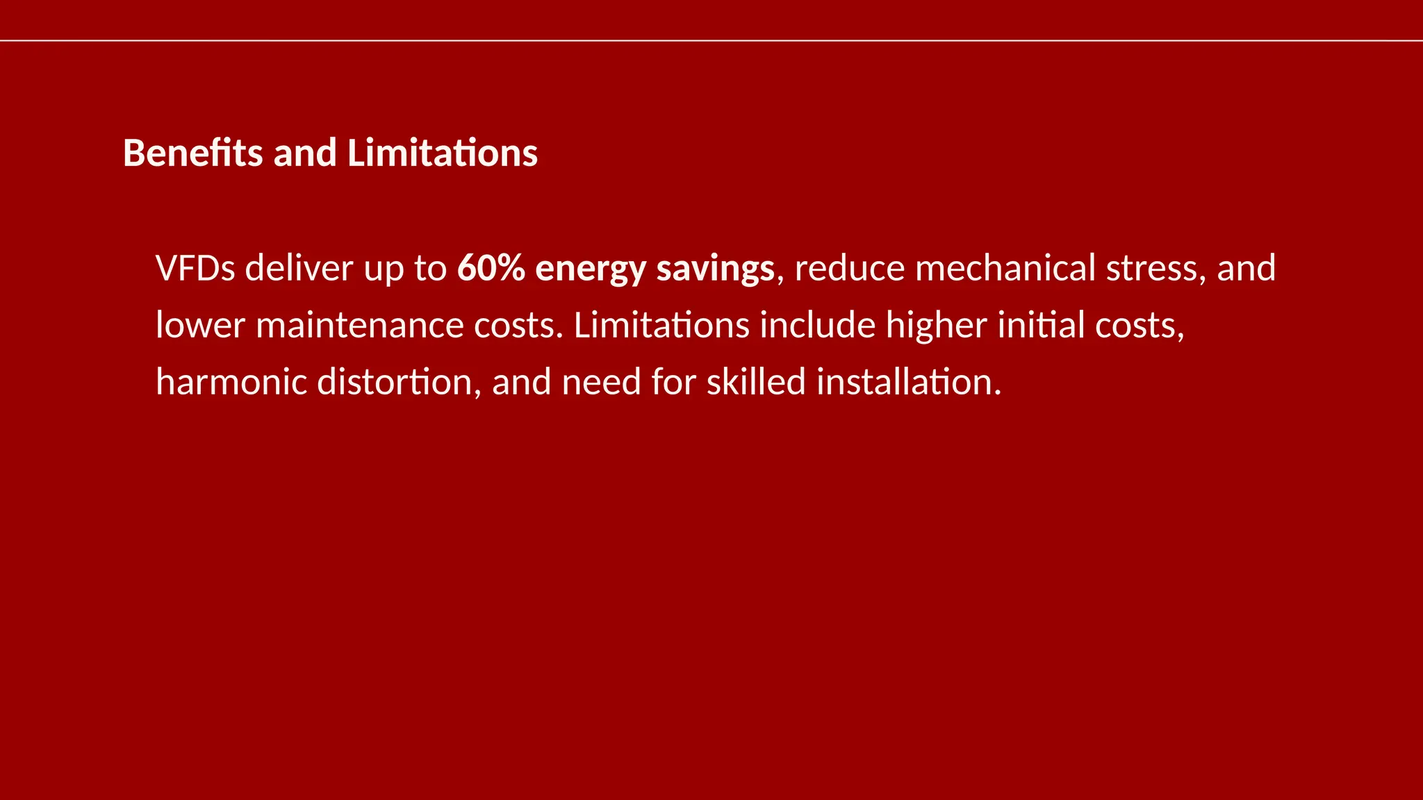 Benefits and Limitations
VFDs deliver up to 60% energy savings, reduce mechanical stress, and
lower maintenance costs. Limitations include higher initial costs,
harmonic distortion, and need for skilled installation.
 