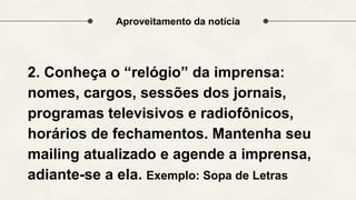 Aproveitamento da notícia
2. Conheça o “relógio” da imprensa:
nomes, cargos, sessões dos jornais,
programas televisivos e radiofônicos,
horários de fechamentos. Mantenha seu
mailing atualizado e agende a imprensa,
adiante-se a ela. Exemplo: Sopa de Letras
 