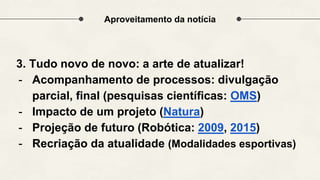 Aproveitamento da notícia
3. Tudo novo de novo: a arte de atualizar!
- Acompanhamento de processos: divulgação
parcial, final (pesquisas científicas: OMS)
- Impacto de um projeto (Natura)
- Projeção de futuro (Robótica: 2009, 2015)
- Recriação da atualidade (Modalidades esportivas)
 