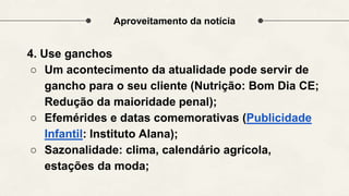 Aproveitamento da notícia
4. Use ganchos
○ Um acontecimento da atualidade pode servir de
gancho para o seu cliente (Nutrição: Bom Dia CE;
Redução da maioridade penal);
○ Efemérides e datas comemorativas (Publicidade
Infantil: Instituto Alana);
○ Sazonalidade: clima, calendário agrícola,
estações da moda;
 