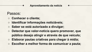 Aproveitamento da notícia
Passos:
○ Conhecer o cliente;
○ Identificar informações noticiáveis;
○ Saber se está autorizado a divulgar;
○ Detectar que valor-notícia quero promover, que
público desejo atingir e através de que veículo;
○ Elaborar pautas criativas para chegar à mídia;
○ Escolher a melhor forma de comunicar a pauta;
 