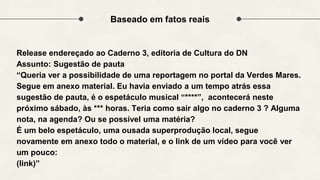 Baseado em fatos reais
Release endereçado ao Caderno 3, editoria de Cultura do DN
Assunto: Sugestão de pauta
“Queria ver a possibilidade de uma reportagem no portal da Verdes Mares.
Segue em anexo material. Eu havia enviado a um tempo atrás essa
sugestão de pauta, é o espetáculo musical “****”, acontecerá neste
próximo sábado, às *** horas. Teria como sair algo no caderno 3 ? Alguma
nota, na agenda? Ou se possível uma matéria?
É um belo espetáculo, uma ousada superprodução local, segue
novamente em anexo todo o material, e o link de um vídeo para você ver
um pouco:
(link)”
 