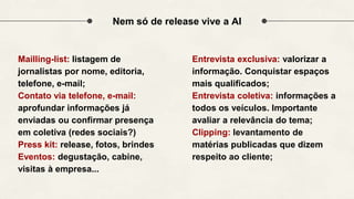 Nem só de release vive a AI
Mailling-list: listagem de
jornalistas por nome, editoria,
telefone, e-mail;
Contato via telefone, e-mail:
aprofundar informações já
enviadas ou confirmar presença
em coletiva (redes sociais?)
Press kit: release, fotos, brindes
Eventos: degustação, cabine,
visitas à empresa...
Entrevista exclusiva: valorizar a
informação. Conquistar espaços
mais qualificados;
Entrevista coletiva: informações a
todos os veículos. Importante
avaliar a relevância do tema;
Clipping: levantamento de
matérias publicadas que dizem
respeito ao cliente;
 