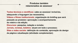 Textos técnicos e científicos: cabe ao assessor revisá-los,
adequando a linguagem (se necessário);
Vídeos e filmes institucionais: organização do briefing que será
passado ao produtor; aprovação e acompanhamento
do roteiro e da edição;
Discursos: pesquisa, redação e revisão;
Jornais, revistas, boletins: atuam em todo o processo;
Sites e redes sociais: definição do conteúdo, aprovação do design
da página e atualização (atividade complementar);
Produtos também
relacionados ao assessor
 